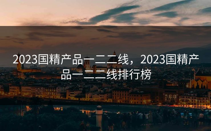 2023国精产品一二二线,2023国精产品一二二线排行榜