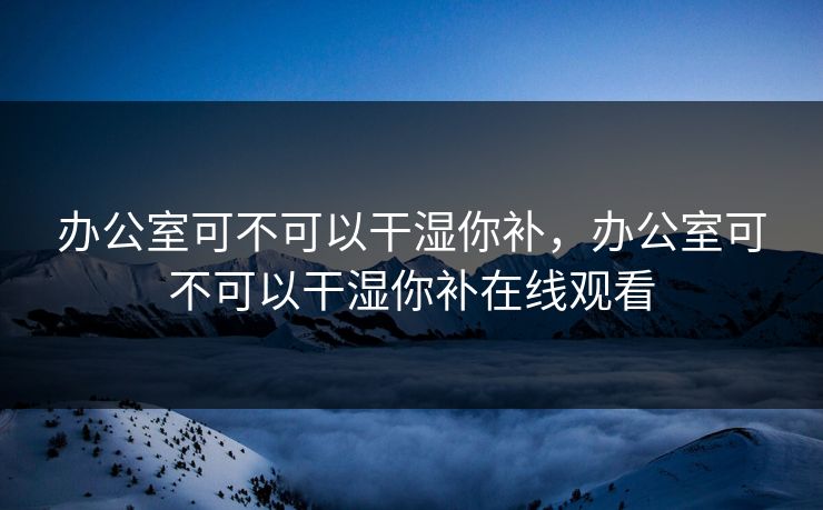 办公室可不可以干湿你补,办公室可不可以干湿你补在线观看 办公室可不可以干湿你补,办公室可不可以干湿你补在线观看