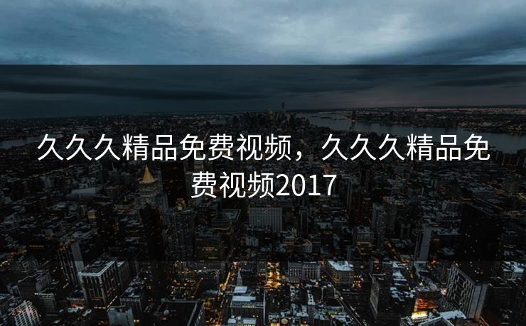 久久久精品免费视频,久久久精品免费视频2017