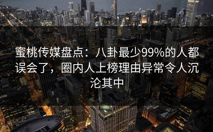 蜜桃传媒盘点:八卦最少99%的人都误会了,圈内人上榜理由异常令人沉沦其中