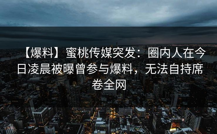 【爆料】蜜桃传媒突发：圈内人在今日凌晨被曝曾参与爆料，无法自持席卷全网