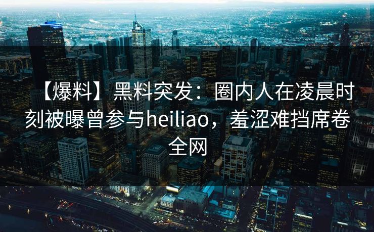 【爆料】黑料突发：圈内人在凌晨时刻被曝曾参与heiliao，羞涩难挡席卷全网