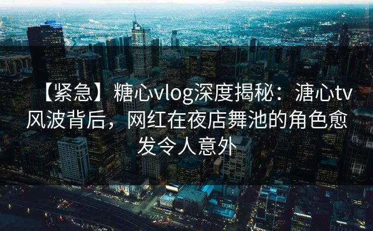 【紧急】糖心vlog深度揭秘：溏心tv风波背后，网红在夜店舞池的角色愈发令人意外