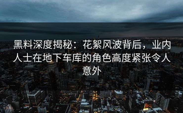 黑料深度揭秘：花絮风波背后，业内人士在地下车库的角色高度紧张令人意外