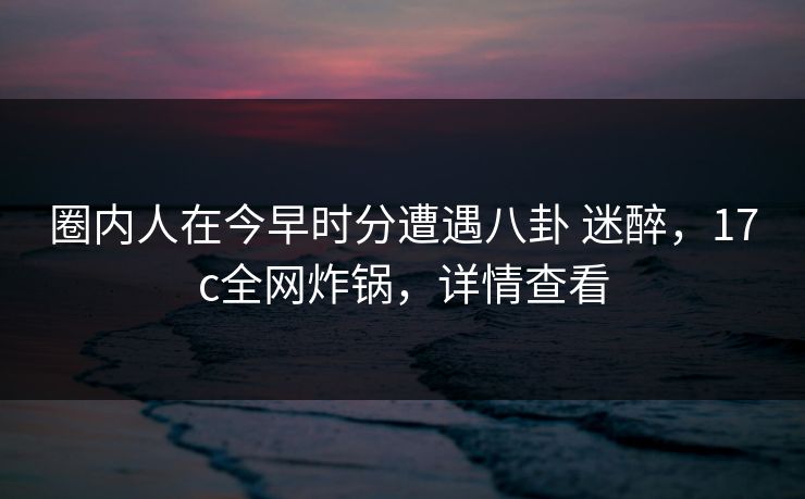 圈内人在今早时分遭遇八卦 迷醉，17c全网炸锅，详情查看