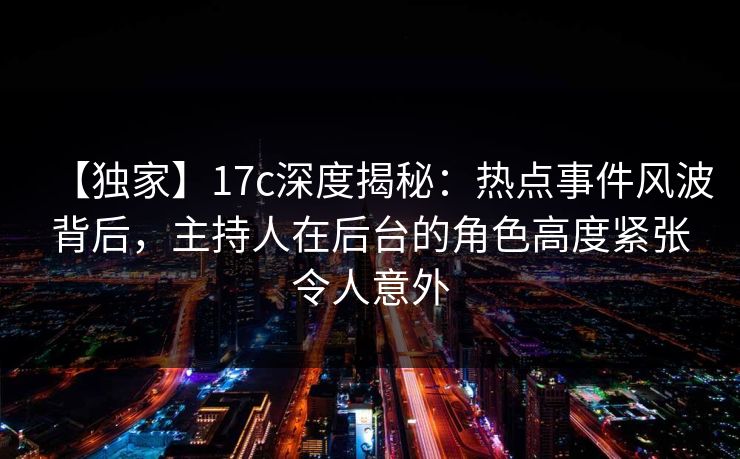 【独家】17c深度揭秘：热点事件风波背后，主持人在后台的角色高度紧张令人意外