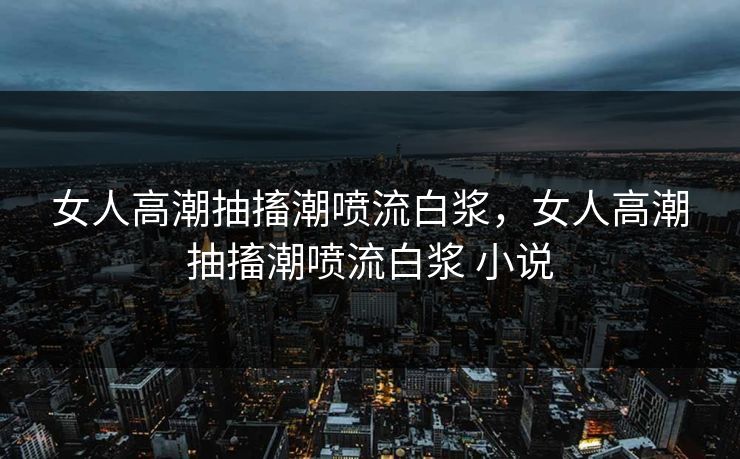 女人高潮抽搐潮喷流白浆，女人高潮抽搐潮喷流白浆 小说
