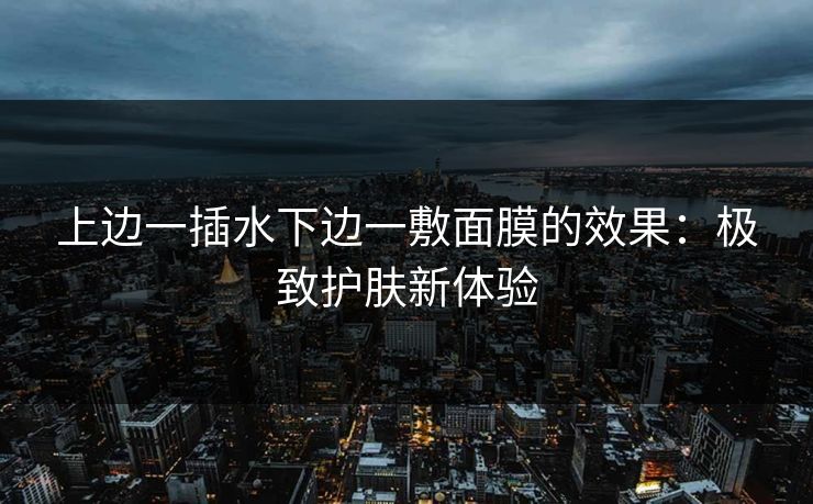 上边一插水下边一敷面膜的效果:极致护肤新体验