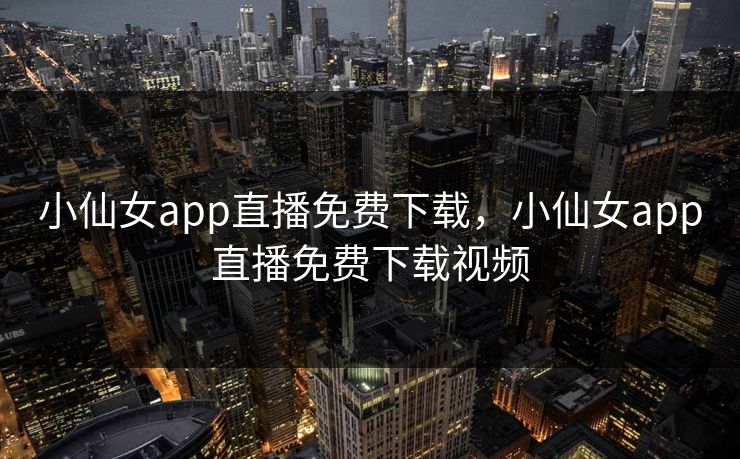 小仙女app直播免费下载,小仙女app直播免费下载视频