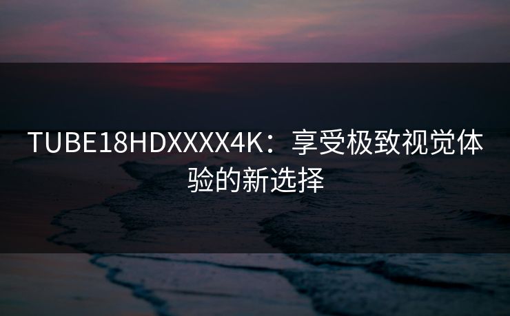 TUBE18HDXXXX4K:享受极致视觉体验的新选择
