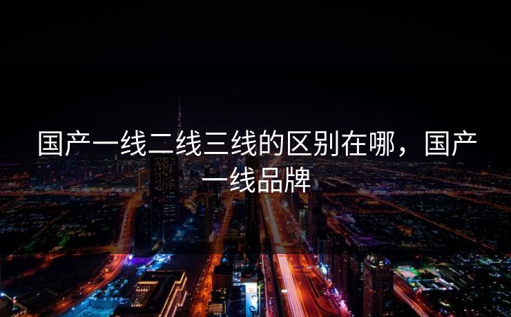 国产一线二线三线的区别在哪,国产一线品牌