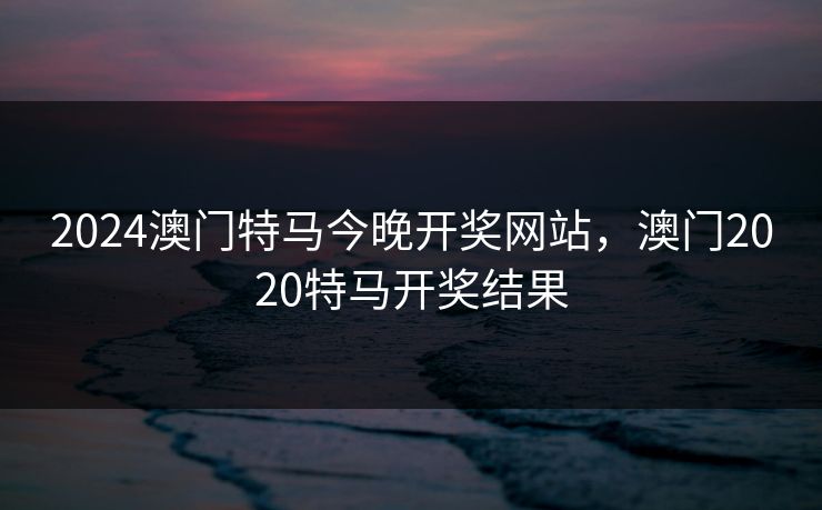 2024澳门特马今晚开奖网站,澳门2020特马开奖结果