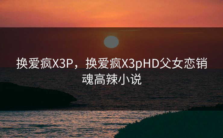 换爱疯X3P，换爱疯X3pHD父女恋销魂高辣小说