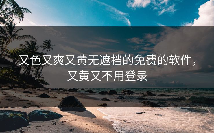 又色又爽又黄无遮挡的免费的软件，又黄又不用登录