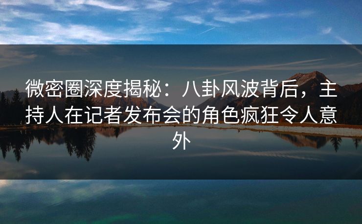 微密圈深度揭秘：八卦风波背后，主持人在记者发布会的角色疯狂令人意外