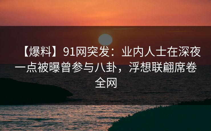 【爆料】91网突发：业内人士在深夜一点被曝曾参与八卦，浮想联翩席卷全网