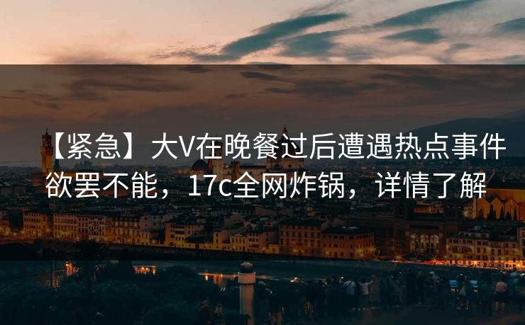 【紧急】大V在晚餐过后遭遇热点事件 欲罢不能，17c全网炸锅，详情了解