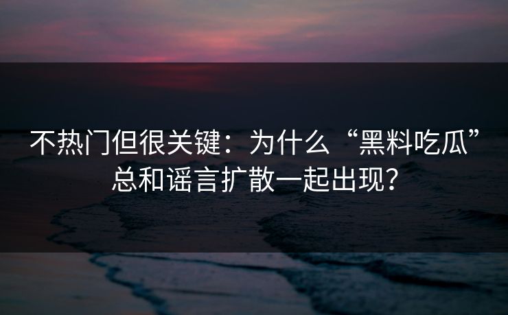 不热门但很关键：为什么“黑料吃瓜”总和谣言扩散一起出现？