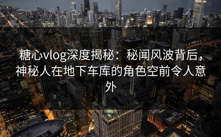 糖心vlog深度揭秘：秘闻风波背后，神秘人在地下车库的角色空前令人意外