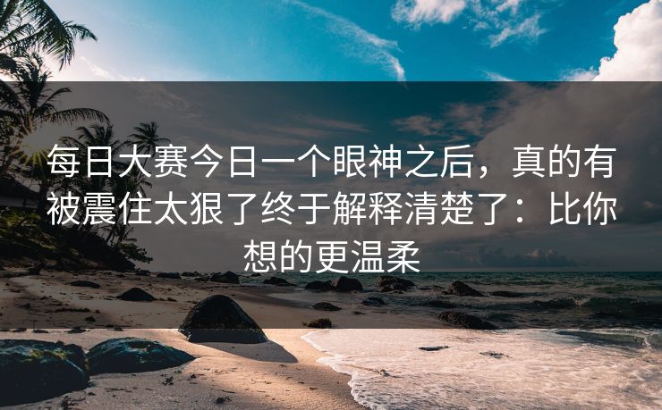 每日大赛今日一个眼神之后，真的有被震住太狠了终于解释清楚了：比你想的更温柔