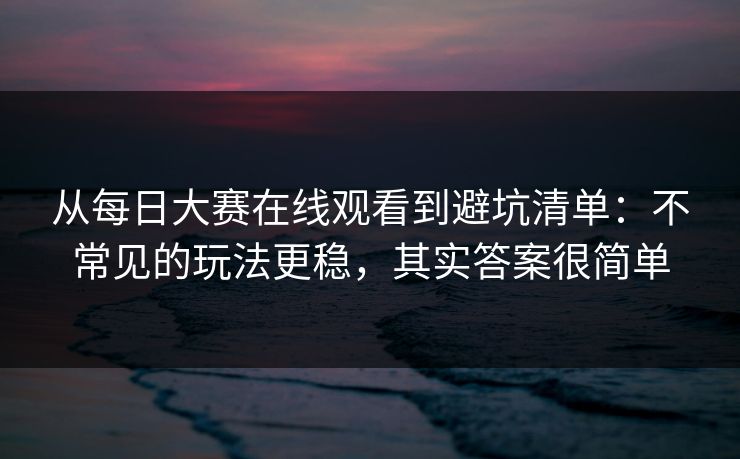 从每日大赛在线观看到避坑清单：不常见的玩法更稳，其实答案很简单