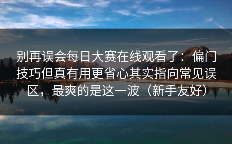 别再误会每日大赛在线观看了：偏门技巧但真有用更省心其实指向常见误区，最爽的是这一波（新手友好）