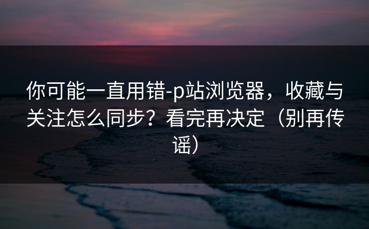 你可能一直用错-p站浏览器,收藏与关注怎么同步?看完再决定(别再传谣)