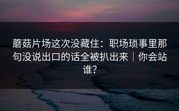 蘑菇片场这次没藏住:职场琐事里那句没说出口的话全被扒出来|你会站谁?