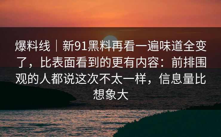 爆料线｜新91黑料再看一遍味道全变了，比表面看到的更有内容：前排围观的人都说这次不太一样，信息量比想象大